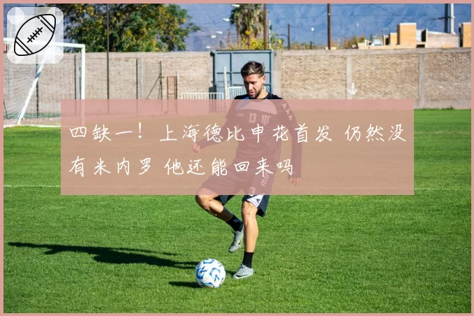 四缺一!上海德比申花首发 仍然没有米内罗 他还能回来吗