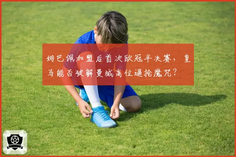 姆巴佩加盟后首次欧冠半决赛，皇马能否破解曼城高位逼抢魔咒？