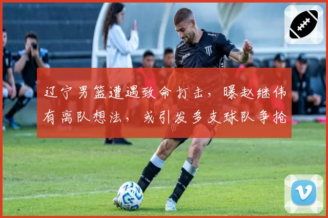 辽宁男篮遭遇致命打击，曝赵继伟有离队想法，或引发多支球队争抢