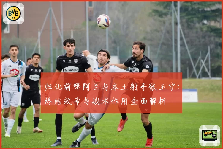归化前锋阿兰与本土射手张玉宁:终结效率与战术作用全面解析