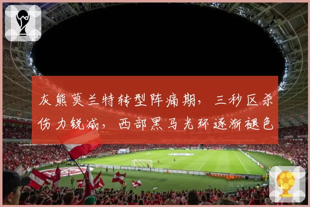 灰熊莫兰特转型阵痛期，三秒区杀伤力锐减，西部黑马光环逐渐褪色