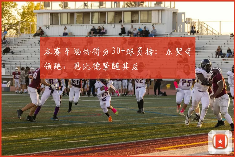 本赛季场均得分30+球员榜：东契奇领跑，恩比德紧随其后