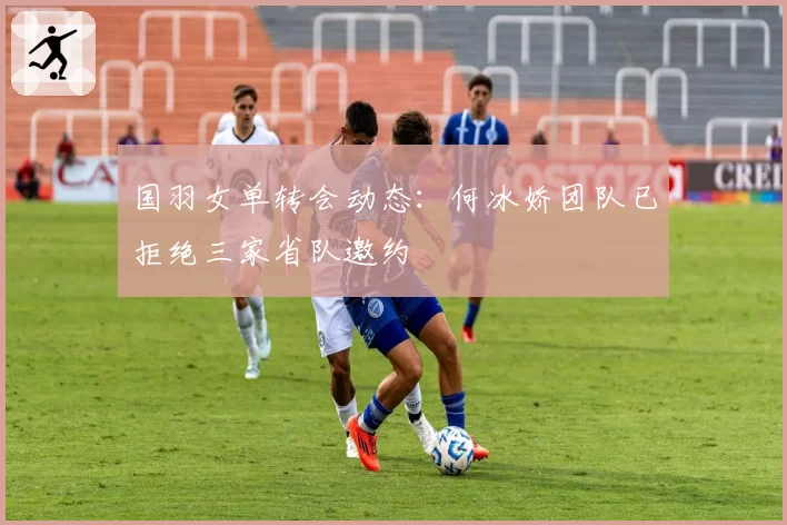 国羽女单转会动态:何冰娇团队已拒绝三家省队邀约