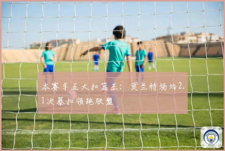 本赛季五大扣篮王：莫兰特场均2.1次暴扣领跑联盟