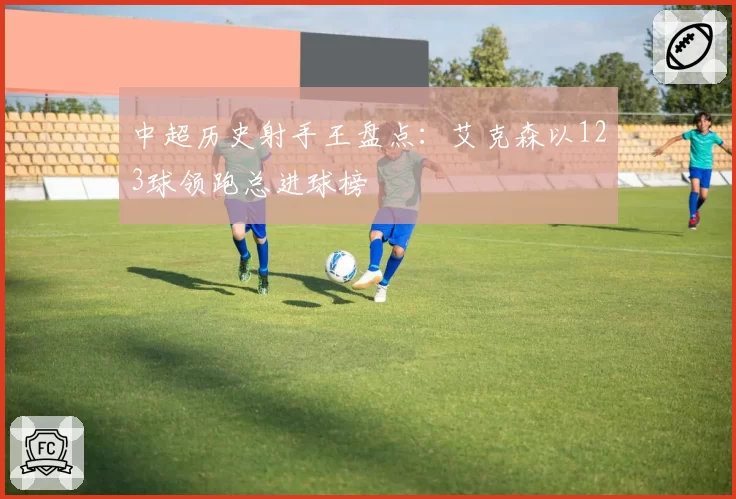 中超历史射手王盘点：艾克森以123球领跑总进球榜