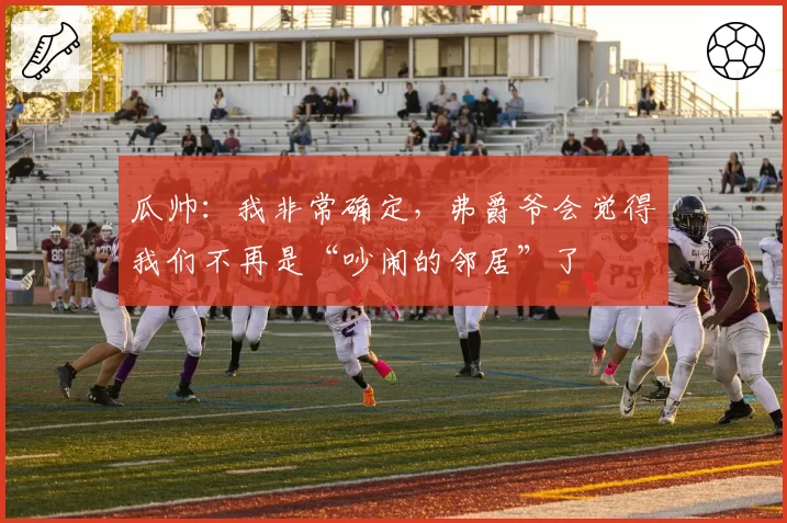 瓜帅：我非常确定，弗爵爷会觉得我们不再是“吵闹的邻居”了