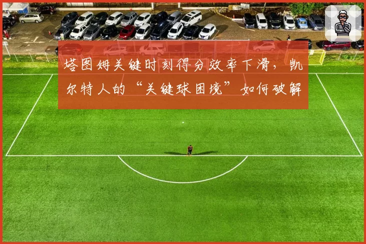 塔图姆关键时刻得分效率下滑,凯尔特人的“关键球困境”如何破解?