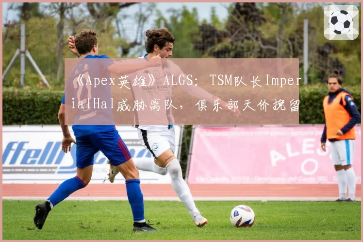 《Apex英雄》ALGS：TSM队长ImperialHal威胁离队，俱乐部天价挽留陷被动