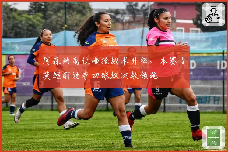 阿森纳高位逼抢战术升级,本赛季英超前场夺回球权次数领跑