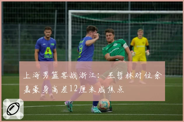上海男篮客战浙江：王哲林对位余嘉豪身高差12厘米成焦点