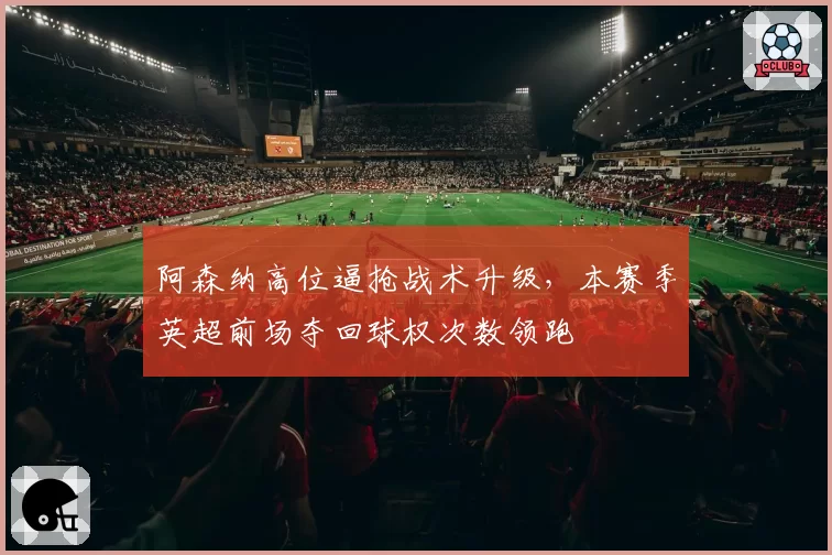 阿森纳高位逼抢战术升级,本赛季英超前场夺回球权次数领跑