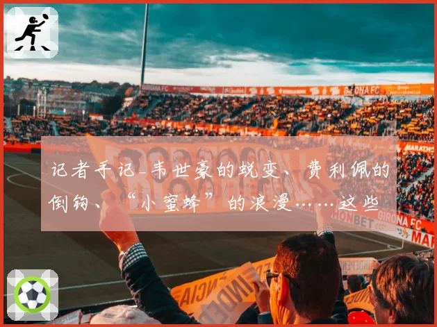 记者手记_韦世豪的蜕变、费利佩的倒钩、“小蜜蜂”的浪漫……这些幕后瞬间，我看见成都蓉城的赤诚与火热