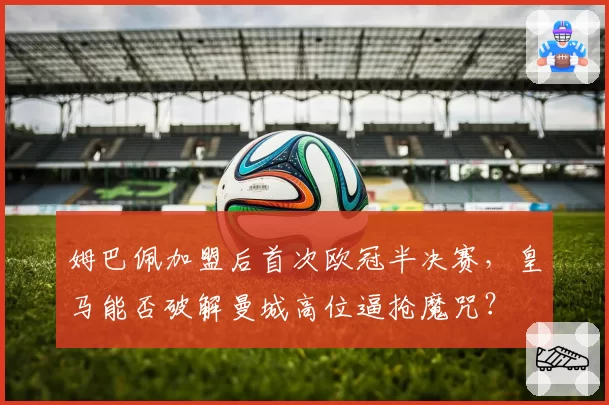 姆巴佩加盟后首次欧冠半决赛，皇马能否破解曼城高位逼抢魔咒？