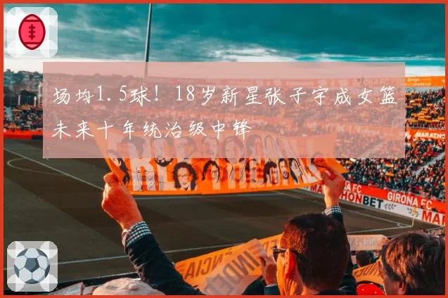 场均1.5球！18岁新星张子宇成女篮未来十年统治级中锋