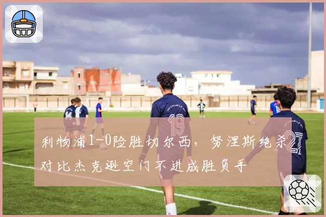 利物浦1-0险胜切尔西，努涅斯绝杀对比杰克逊空门不进成胜负手