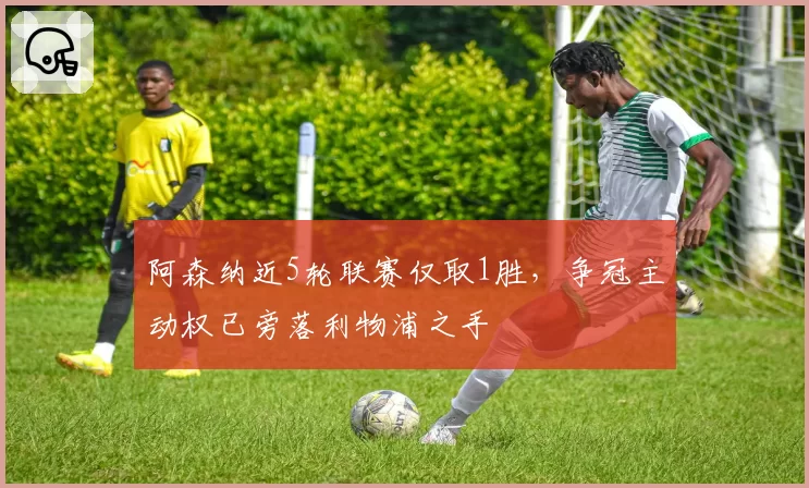 阿森纳近5轮联赛仅取1胜,争冠主动权已旁落利物浦之手