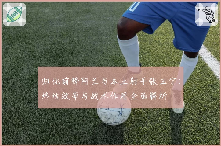 归化前锋阿兰与本土射手张玉宁：终结效率与战术作用全面解析