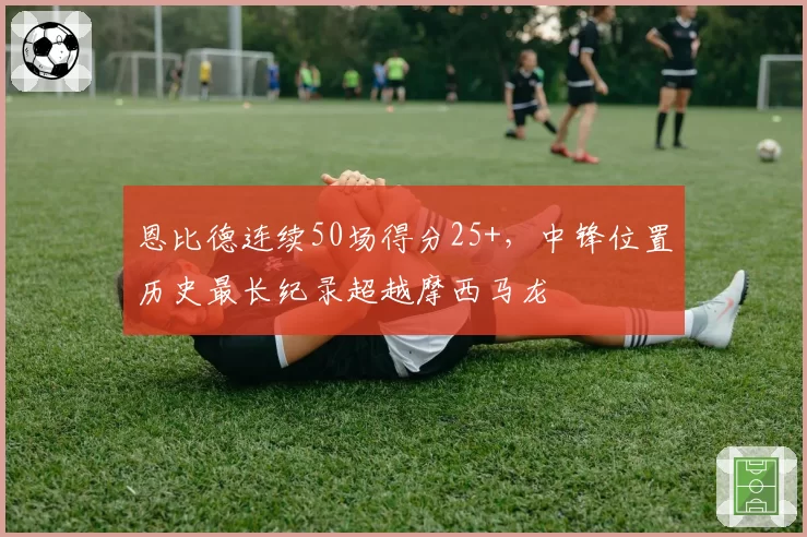 恩比德连续50场得分25+,中锋位置历史最长纪录超越摩西马龙