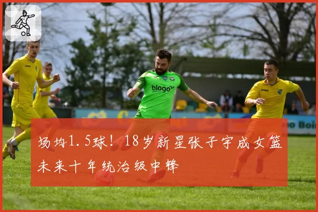 场均1.5球！18岁新星张子宇成女篮未来十年统治级中锋