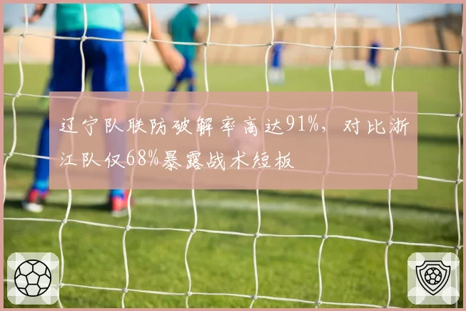 辽宁队联防破解率高达91%，对比浙江队仅68%暴露战术短板