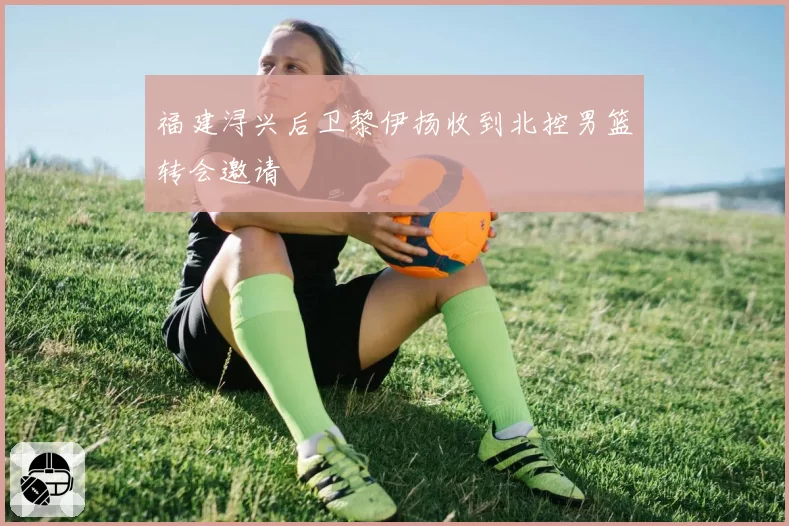 福建浔兴后卫黎伊扬收到北控男篮转会邀请