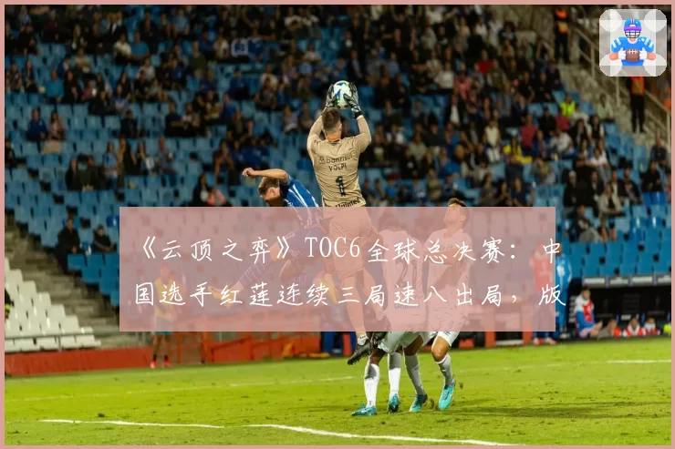 《云顶之弈》TOC6全球总决赛:中国选手红莲连续三局速八出局,版本理解是否已严重脱节?