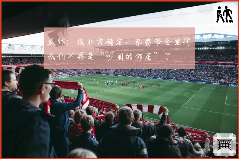 瓜帅：我非常确定，弗爵爷会觉得我们不再是“吵闹的邻居”了