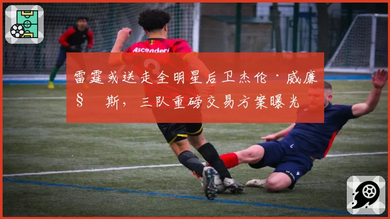 雷霆或送走全明星后卫杰伦·威廉姆斯,三队重磅交易方案曝光