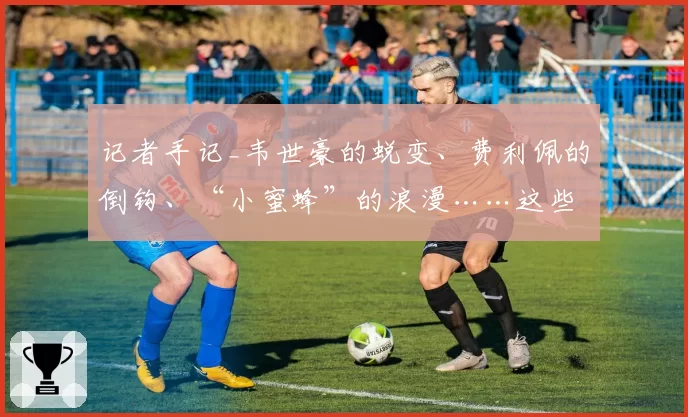 记者手记_韦世豪的蜕变、费利佩的倒钩、“小蜜蜂”的浪漫……这些幕后瞬间，我看见成都蓉城的赤诚与火热