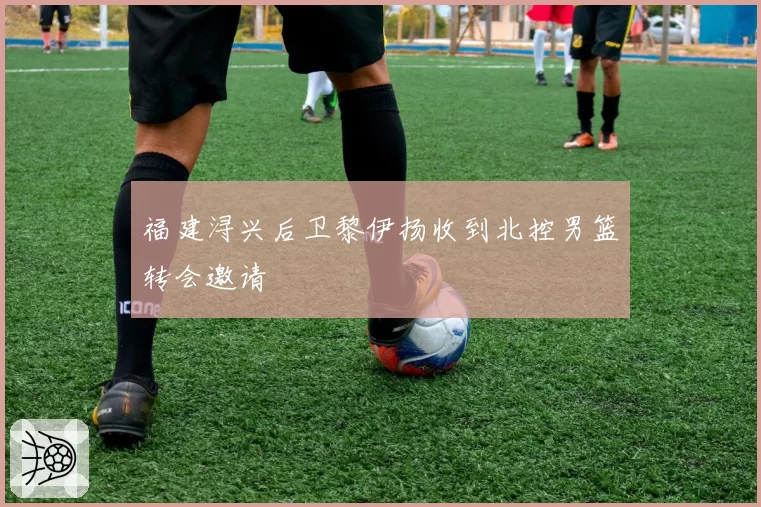 福建浔兴后卫黎伊扬收到北控男篮转会邀请