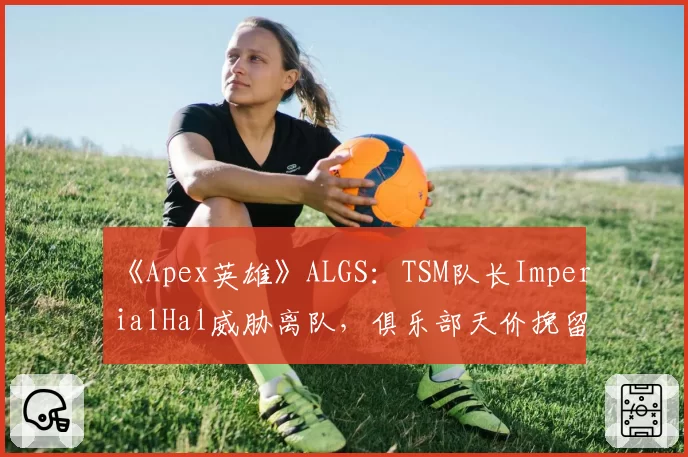 《Apex英雄》ALGS：TSM队长ImperialHal威胁离队，俱乐部天价挽留陷被动